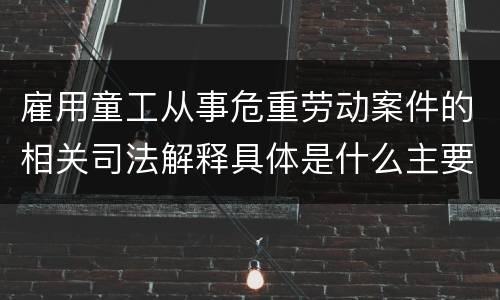 雇用童工从事危重劳动案件的相关司法解释具体是什么主要内容