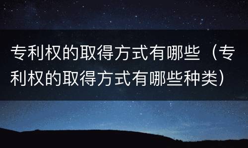 专利权的取得方式有哪些（专利权的取得方式有哪些种类）