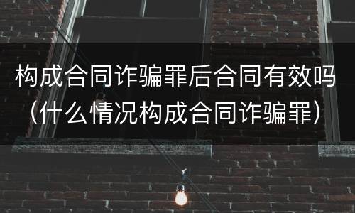 构成合同诈骗罪后合同有效吗（什么情况构成合同诈骗罪）