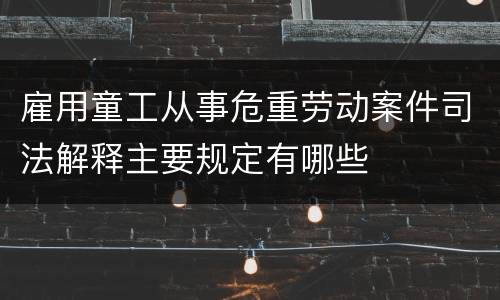 雇用童工从事危重劳动案件司法解释主要规定有哪些
