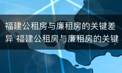 福建公租房与廉租房的关键差异 福建公租房与廉租房的关键差异在哪