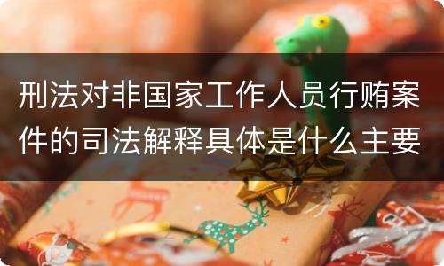 刑法对非国家工作人员行贿案件的司法解释具体是什么主要内容