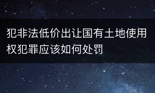 犯非法低价出让国有土地使用权犯罪应该如何处罚