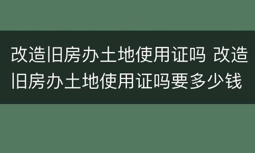 改造旧房办土地使用证吗 改造旧房办土地使用证吗要多少钱
