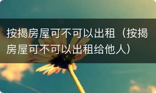 按揭房屋可不可以出租（按揭房屋可不可以出租给他人）
