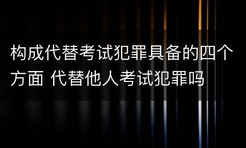 构成代替考试犯罪具备的四个方面 代替他人考试犯罪吗
