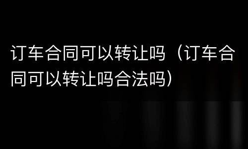 订车合同可以转让吗（订车合同可以转让吗合法吗）