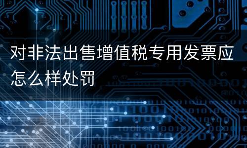 对非法出售增值税专用发票应怎么样处罚