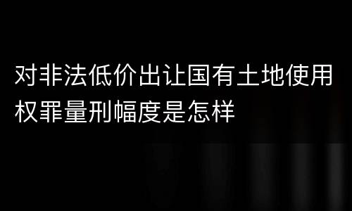 对非法低价出让国有土地使用权罪量刑幅度是怎样