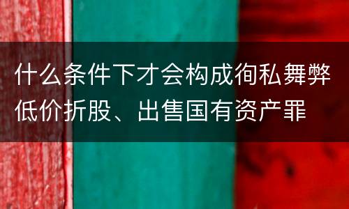 什么条件下才会构成徇私舞弊低价折股、出售国有资产罪