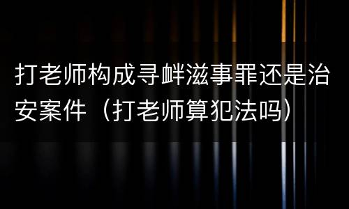 打老师构成寻衅滋事罪还是治安案件（打老师算犯法吗）