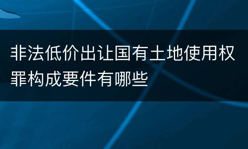 非法低价出让国有土地使用权罪构成要件有哪些