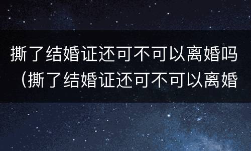 撕了结婚证还可不可以离婚吗（撕了结婚证还可不可以离婚吗知乎）