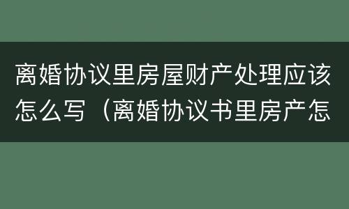 离婚协议里房屋财产处理应该怎么写（离婚协议书里房产怎么写）