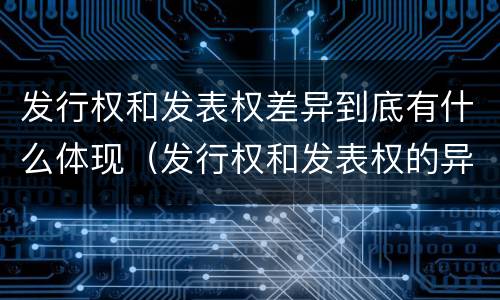 发行权和发表权差异到底有什么体现（发行权和发表权的异同）