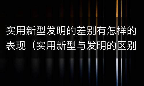 实用新型发明的差别有怎样的表现（实用新型与发明的区别有哪些）