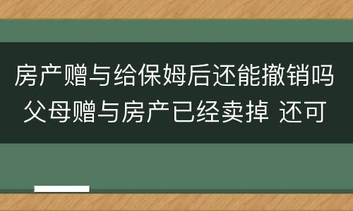 房产赠与给保姆后还能撤销吗 父母赠与房产已经卖掉 还可以撤销赠与吗