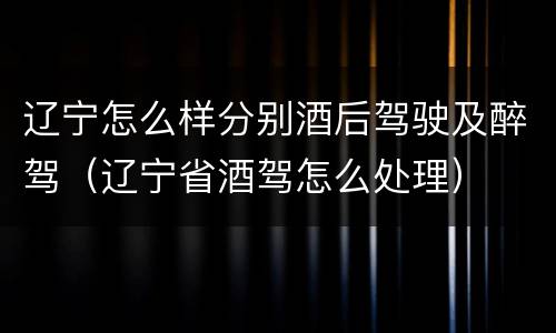 辽宁怎么样分别酒后驾驶及醉驾（辽宁省酒驾怎么处理）