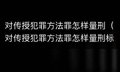 对传授犯罪方法罪怎样量刑（对传授犯罪方法罪怎样量刑标准）