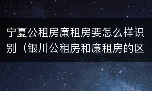 宁夏公租房廉租房要怎么样识别（银川公租房和廉租房的区别）