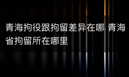 青海拘役跟拘留差异在哪 青海省拘留所在哪里