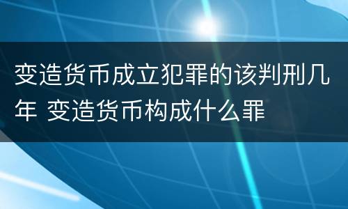 变造货币成立犯罪的该判刑几年 变造货币构成什么罪