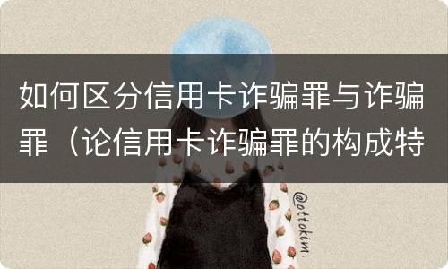 如何区分信用卡诈骗罪与诈骗罪（论信用卡诈骗罪的构成特征）