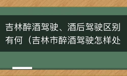 吉林醉酒驾驶、酒后驾驶区别有何（吉林市醉酒驾驶怎样处罚）
