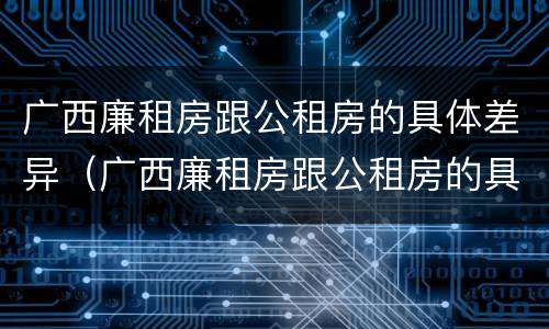 广西廉租房跟公租房的具体差异（广西廉租房跟公租房的具体差异有哪些）