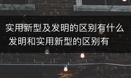 实用新型及发明的区别有什么 发明和实用新型的区别有