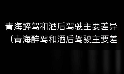 青海醉驾和酒后驾驶主要差异（青海醉驾和酒后驾驶主要差异是什么）
