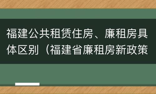 福建公共租赁住房、廉租房具体区别（福建省廉租房新政策）