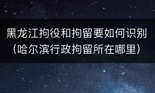 黑龙江拘役和拘留要如何识别（哈尔滨行政拘留所在哪里）