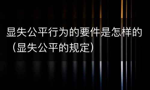 显失公平行为的要件是怎样的（显失公平的规定）