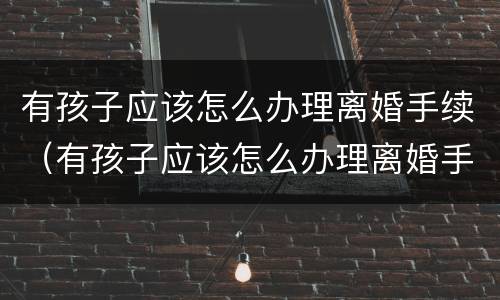 有孩子应该怎么办理离婚手续（有孩子应该怎么办理离婚手续流程）