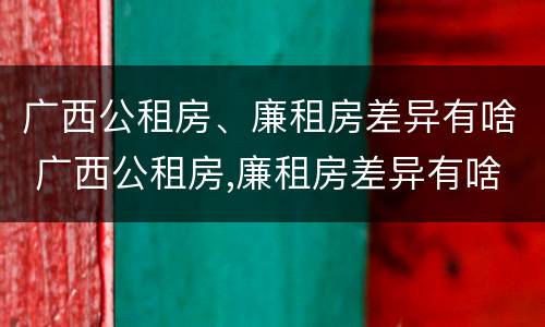 广西公租房、廉租房差异有啥 广西公租房,廉租房差异有啥区别