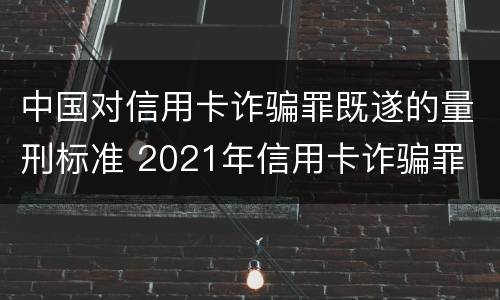 中国对信用卡诈骗罪既遂的量刑标准 2021年信用卡诈骗罪