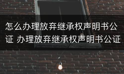 怎么办理放弃继承权声明书公证 办理放弃继承权声明书公证风险告知书什么意思