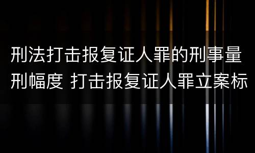 刑法打击报复证人罪的刑事量刑幅度 打击报复证人罪立案标准