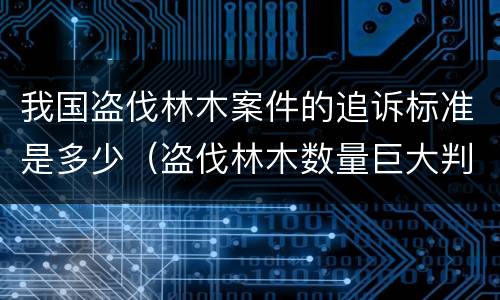 我国盗伐林木案件的追诉标准是多少（盗伐林木数量巨大判刑案例）