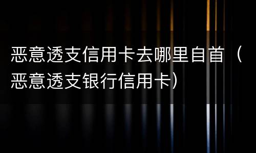 恶意透支信用卡去哪里自首（恶意透支银行信用卡）