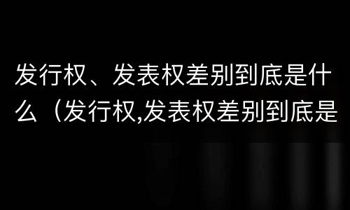 发行权、发表权差别到底是什么（发行权,发表权差别到底是什么意思）