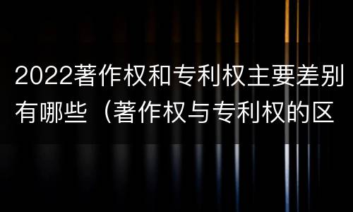 2022著作权和专利权主要差别有哪些（著作权与专利权的区别有哪些）