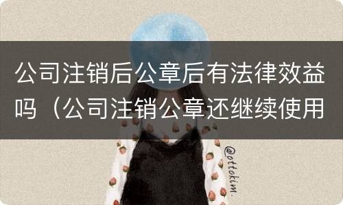 公司注销后公章后有法律效益吗（公司注销公章还继续使用有什么后果）