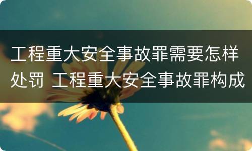 工程重大安全事故罪需要怎样处罚 工程重大安全事故罪构成要件