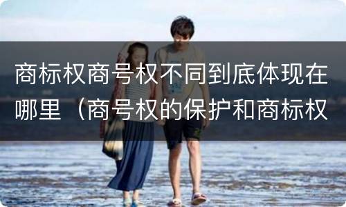 商标权商号权不同到底体现在哪里（商号权的保护和商标权的保护一样是全国性范围的）