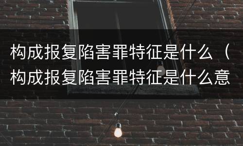 构成报复陷害罪特征是什么（构成报复陷害罪特征是什么意思）