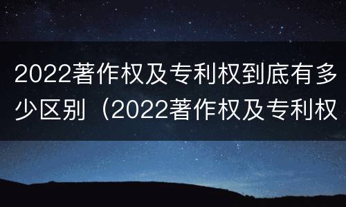 2022著作权及专利权到底有多少区别（2022著作权及专利权到底有多少区别呢）
