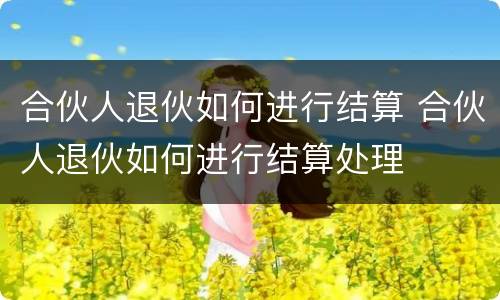 合伙人退伙如何进行结算 合伙人退伙如何进行结算处理