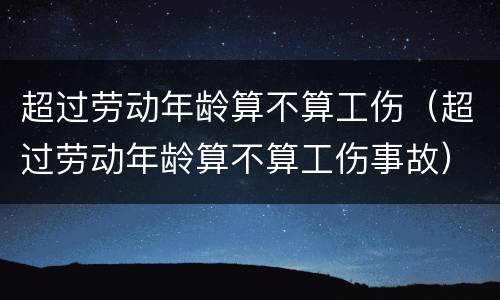 超过劳动年龄算不算工伤（超过劳动年龄算不算工伤事故）